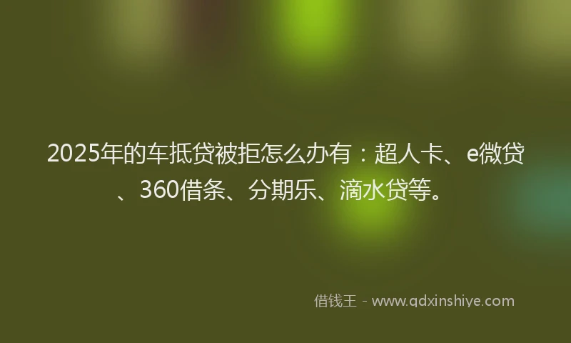 2025年的车抵贷被拒怎么办有：超人卡、e微贷、360借条、分期乐、滴水贷等。