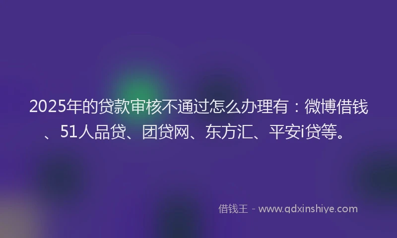 2025年的贷款审核不通过怎么办理有：微博借钱、51人品贷、团贷网、东方汇、平安i贷等。