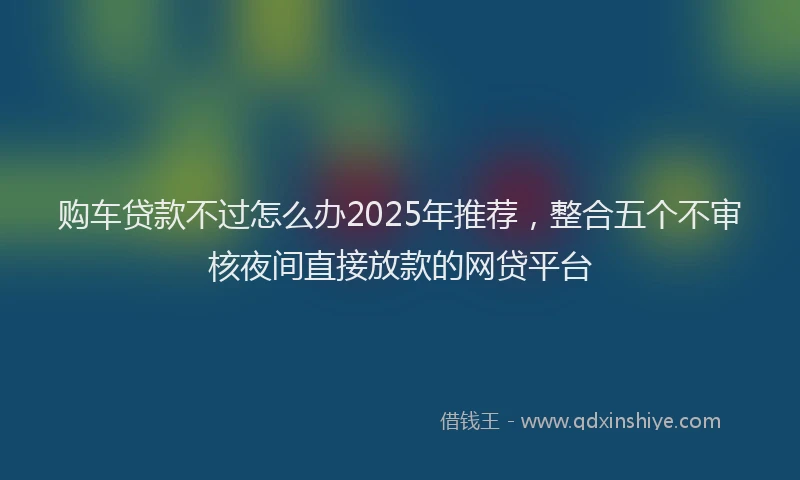 购车贷款不过怎么办2025年推荐，整合五个不审核夜间直接放款的网贷平台