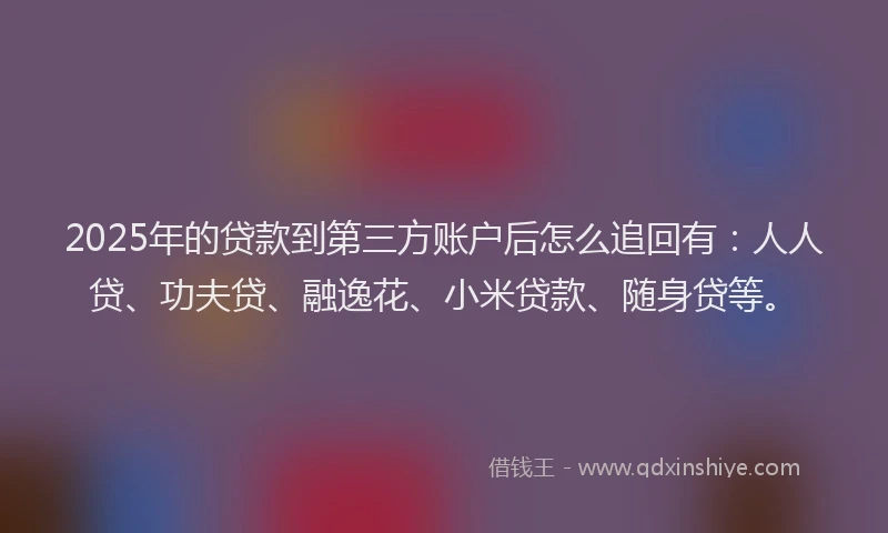 2025年的贷款到第三方账户后怎么追回有：人人贷、功夫贷、融逸花、小米贷款、随身贷等。