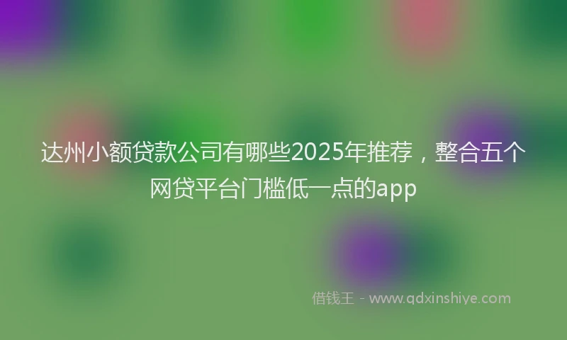 达州小额贷款公司有哪些2025年推荐，整合五个网贷平台门槛低一点的app