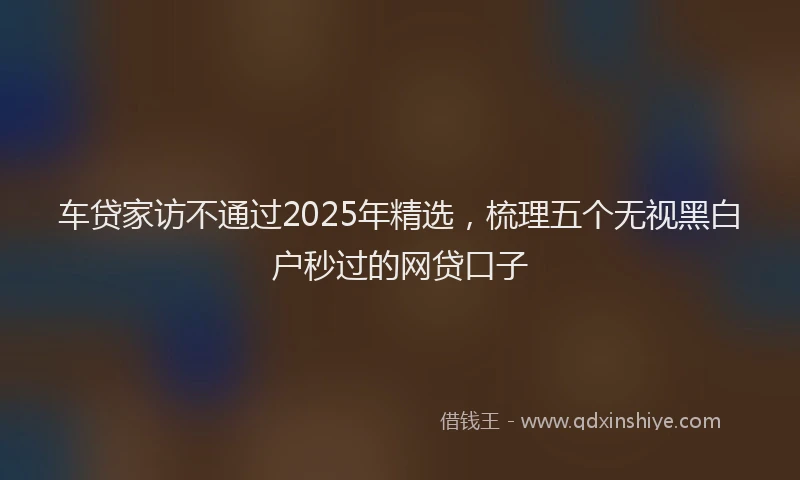 车贷家访不通过2025年精选，梳理五个无视黑白户秒过的网贷口子