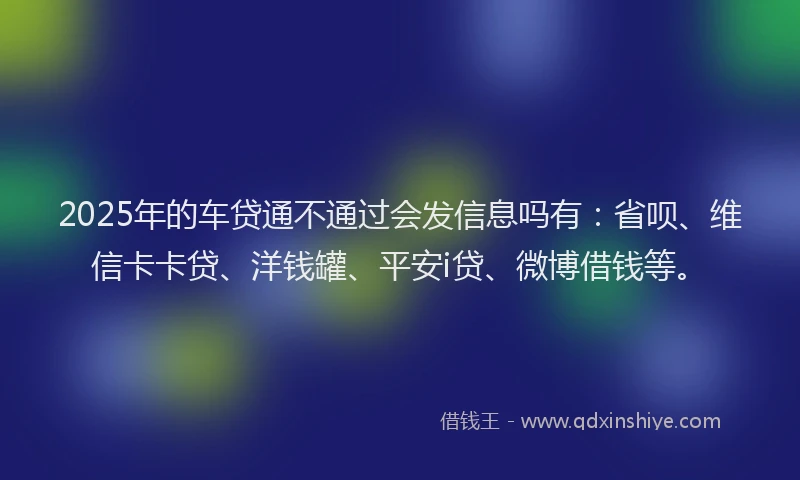 2025年的车贷通不通过会发信息吗有：省呗、维信卡卡贷、洋钱罐、平安i贷、微博借钱等。