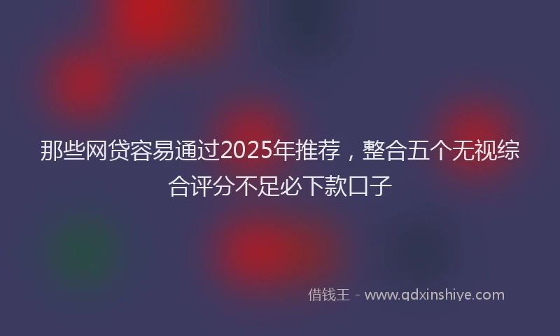 那些网贷容易通过2025年推荐，整合五个无视综合评分不足必下款口子