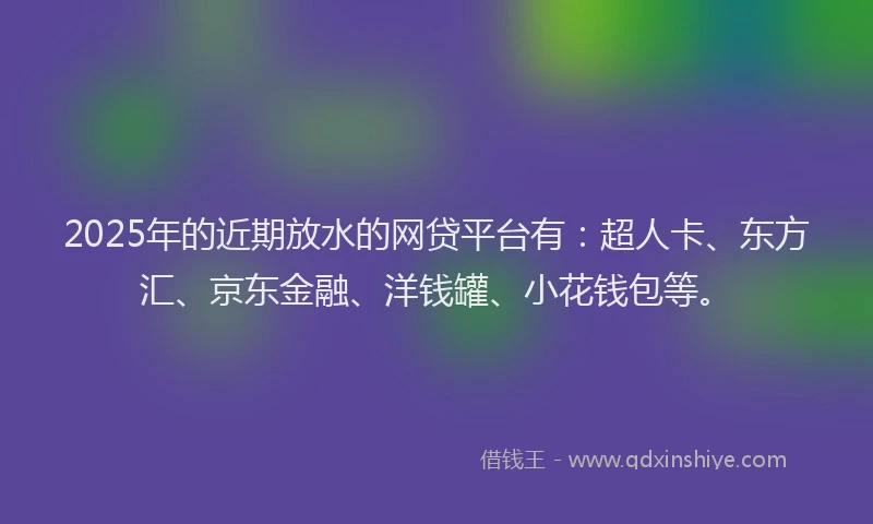 2025年的近期放水的网贷平台有：超人卡、东方汇、京东金融、洋钱罐、小花钱包等。