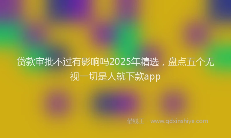 贷款审批不过有影响吗2025年精选，盘点五个无视一切是人就下款app