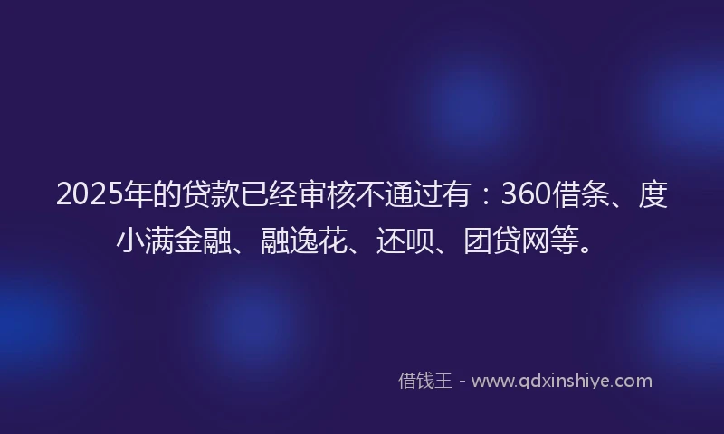 2025年的贷款已经审核不通过有：360借条、度小满金融、融逸花、还呗、团贷网等。
