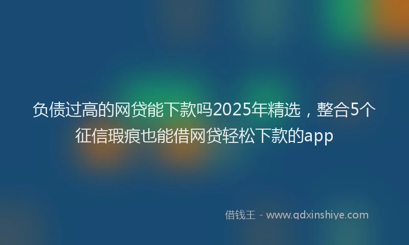 负债过高的网贷能下款吗2025年精选，整合5个征信瑕疵也能借网贷轻松下款的app