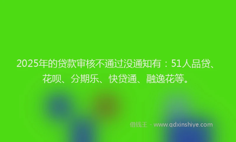 2025年的贷款审核不通过没通知有：51人品贷、花呗、分期乐、快贷通、融逸花等。