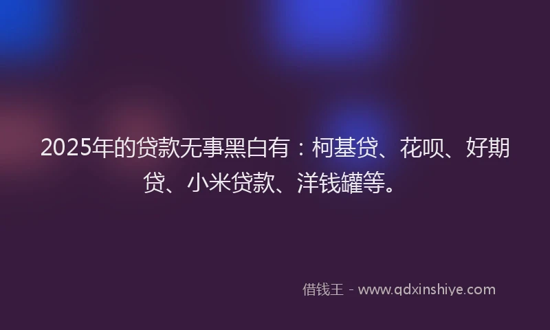 2025年的贷款无事黑白有：柯基贷、花呗、好期贷、小米贷款、洋钱罐等。