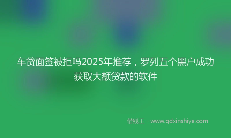 车贷面签被拒吗2025年推荐，罗列五个黑户成功获取大额贷款的软件