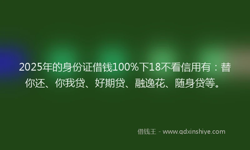 2025年的身份证借钱100%下18不看信用有：替你还、你我贷、好期贷、融逸花、随身贷等。