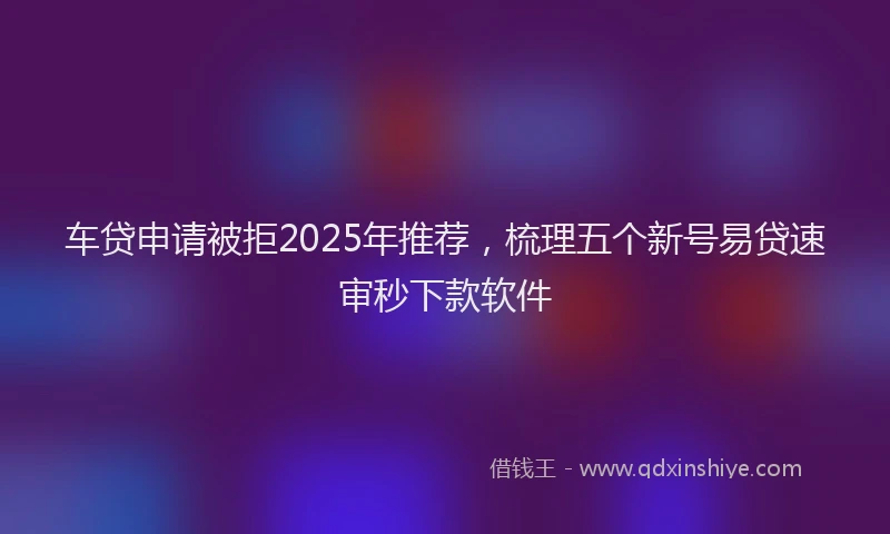 车贷申请被拒2025年推荐，梳理五个新号易贷速审秒下款软件