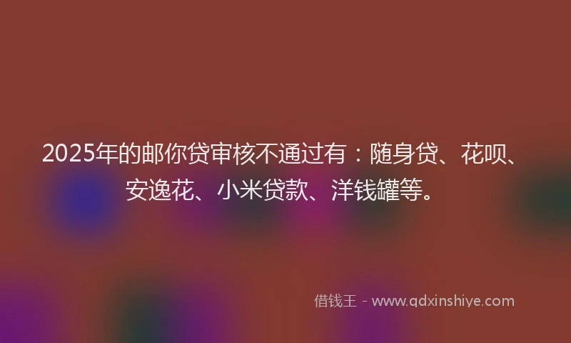 2025年的邮你贷审核不通过有：随身贷、花呗、安逸花、小米贷款、洋钱罐等。