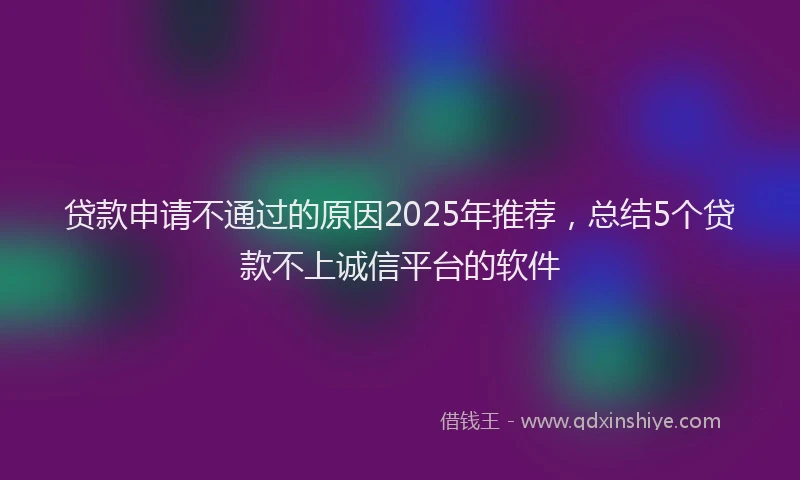 贷款申请不通过的原因2025年推荐，总结5个贷款不上诚信平台的软件