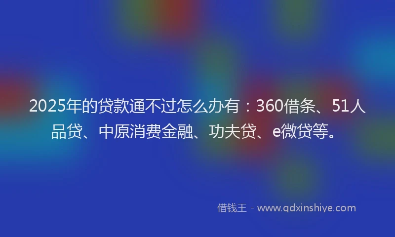 2025年的贷款通不过怎么办有：360借条、51人品贷、中原消费金融、功夫贷、e微贷等。