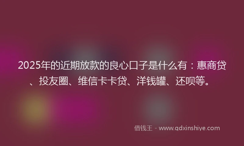 2025年的近期放款的良心口子是什么有：惠商贷、投友圈、维信卡卡贷、洋钱罐、还呗等。