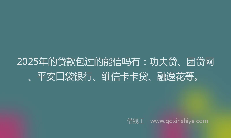 2025年的贷款包过的能信吗有：功夫贷、团贷网、平安口袋银行、维信卡卡贷、融逸花等。