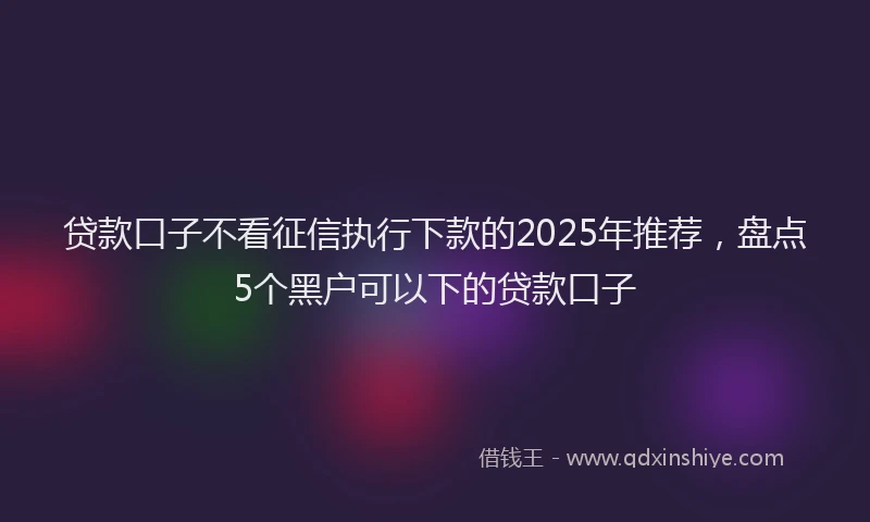 贷款口子不看征信执行下款的2025年推荐，盘点5个黑户可以下的贷款口子