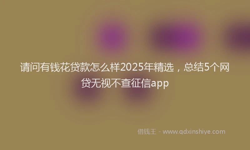 请问有钱花贷款怎么样2025年精选，总结5个网贷无视不查征信app