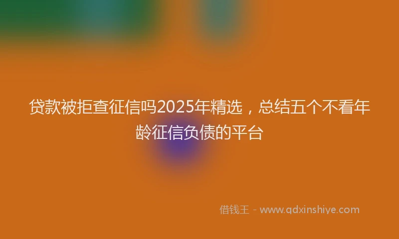 贷款被拒查征信吗2025年精选，总结五个不看年龄征信负债的平台