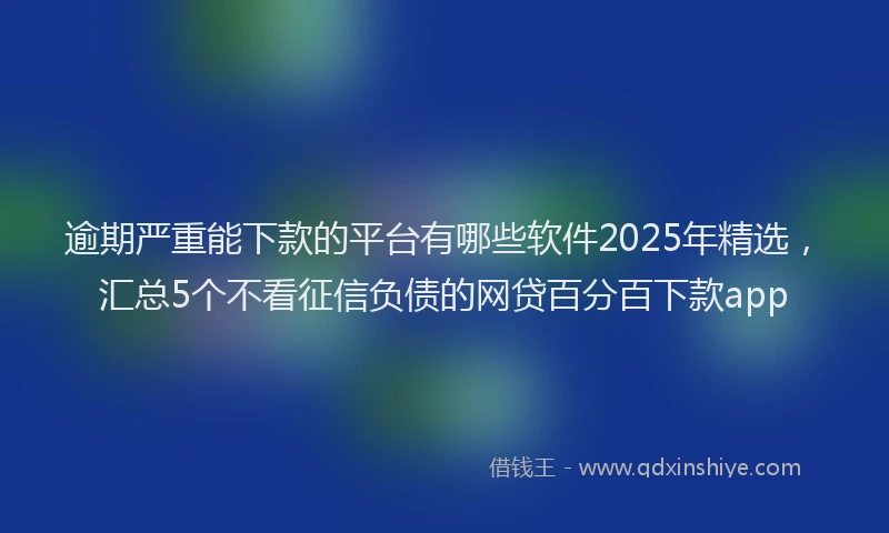 逾期严重能下款的平台有哪些软件2025年精选，汇总5个不看征信负债的网贷百分百下款app