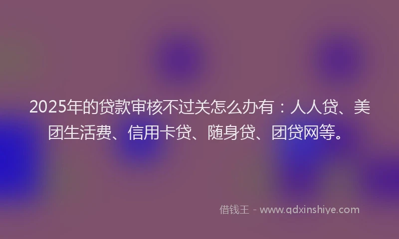 2025年的贷款审核不过关怎么办有：人人贷、美团生活费、信用卡贷、随身贷、团贷网等。