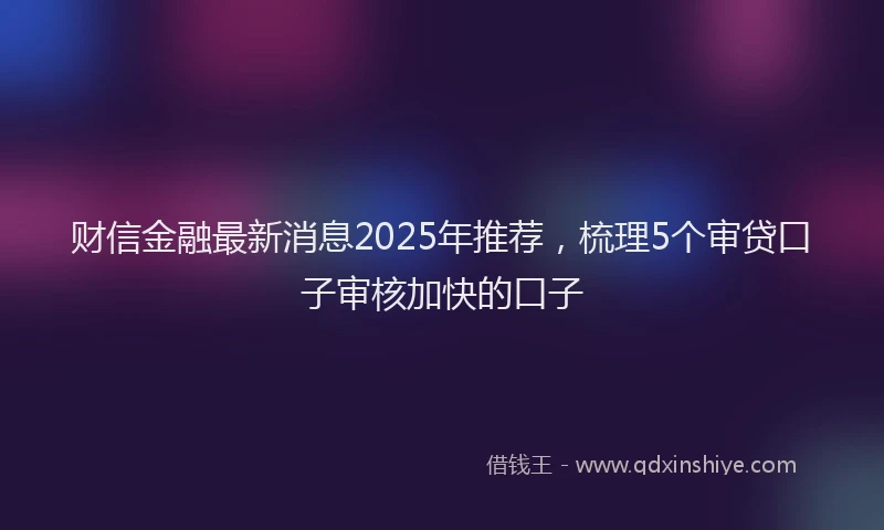 财信金融最新消息2025年推荐，梳理5个审贷口子审核加快的口子