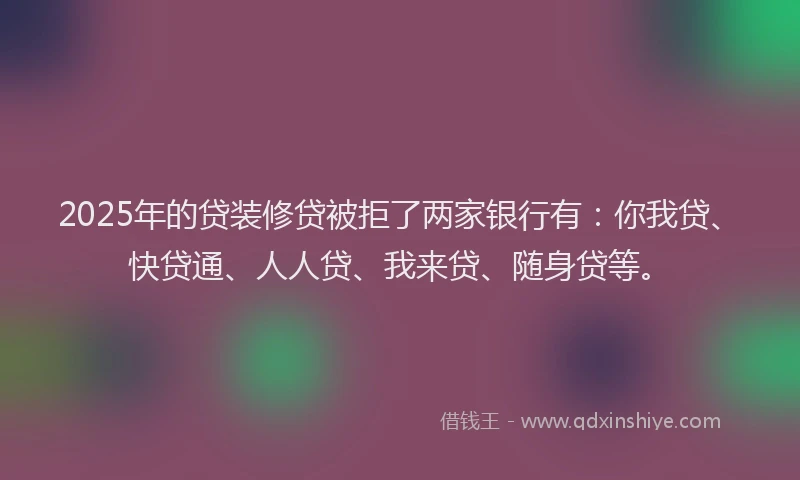 2025年的贷装修贷被拒了两家银行有：你我贷、快贷通、人人贷、我来贷、随身贷等。