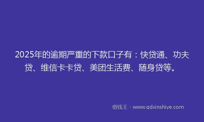2025年的逾期严重的下款口子有：快贷通、功夫贷、维信卡卡贷、美团生活费、随身贷等。