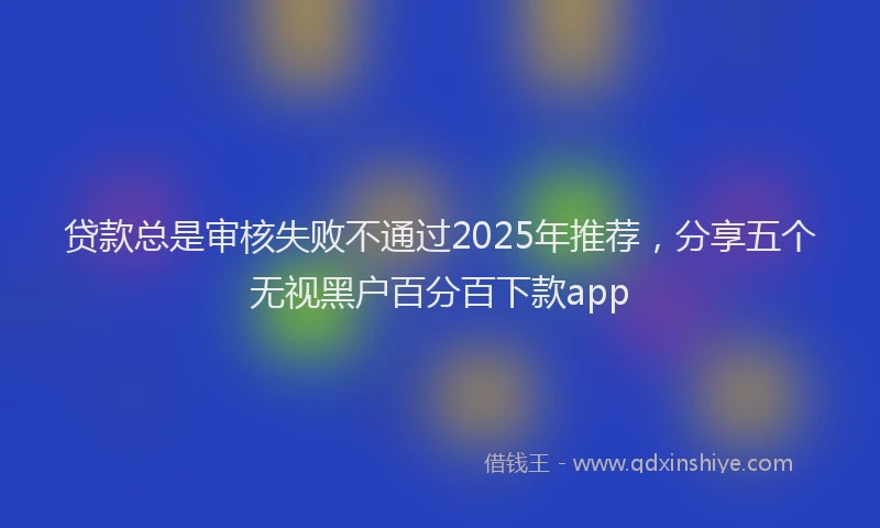 贷款总是审核失败不通过2025年推荐，分享五个无视黑户百分百下款app