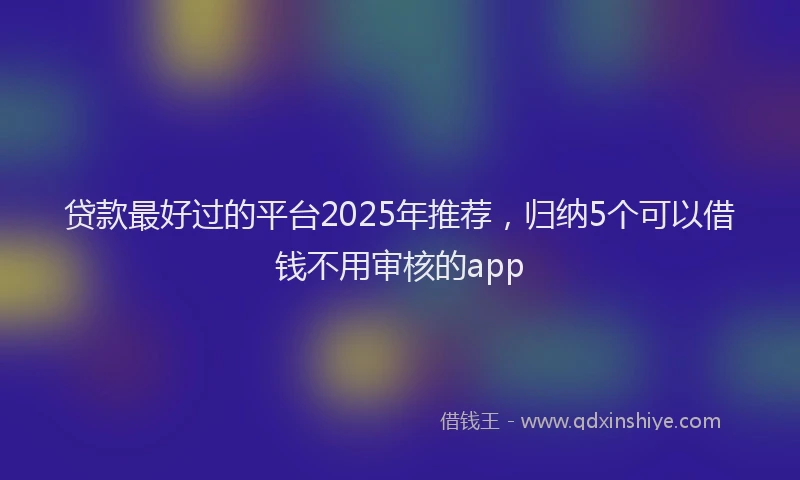 贷款最好过的平台2025年推荐，归纳5个可以借钱不用审核的app