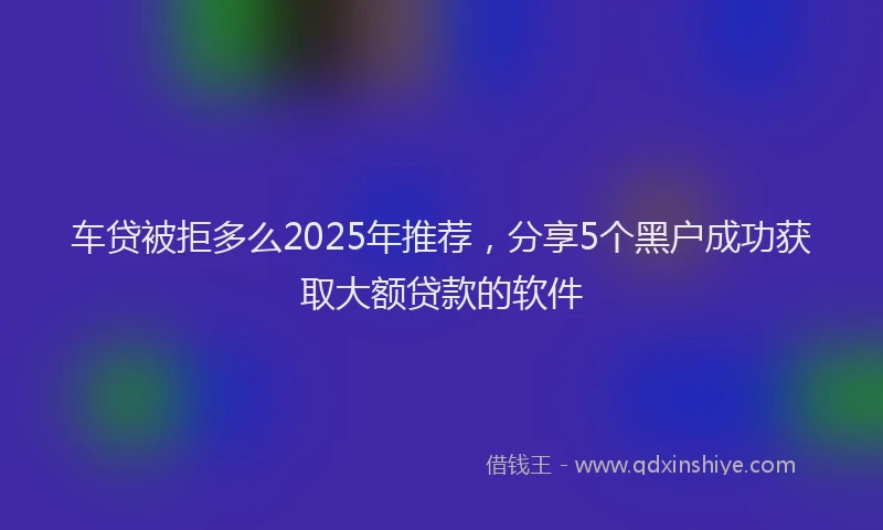 车贷被拒多么2025年推荐，分享5个黑户成功获取大额贷款的软件