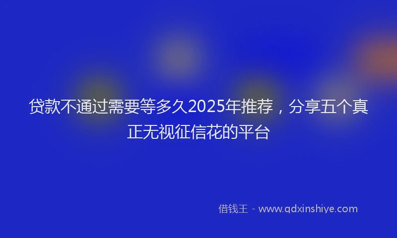 贷款不通过需要等多久2025年推荐，分享五个真正无视征信花的平台