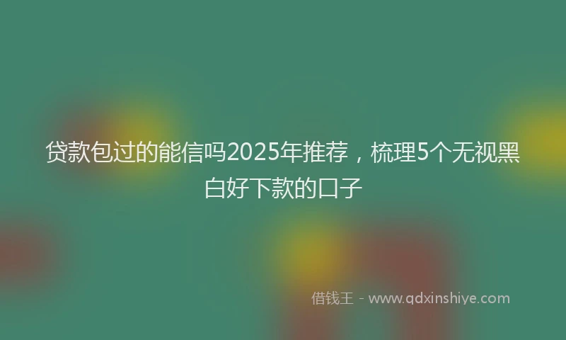 贷款包过的能信吗2025年推荐，梳理5个无视黑白好下款的口子