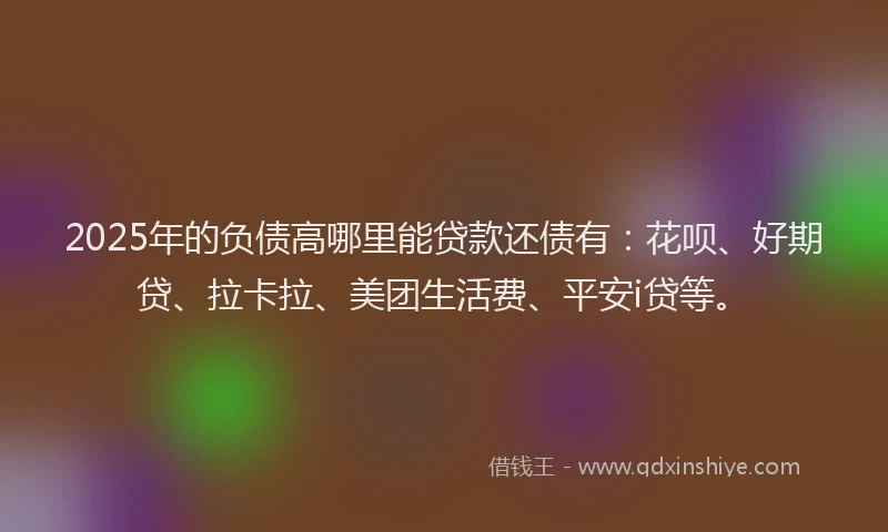 2025年的负债高哪里能贷款还债有：花呗、好期贷、拉卡拉、美团生活费、平安i贷等。