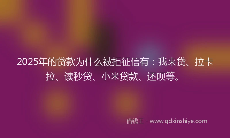 2025年的贷款为什么被拒征信有：我来贷、拉卡拉、读秒贷、小米贷款、还呗等。