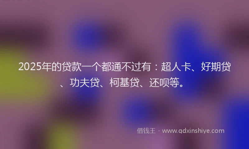 2025年的贷款一个都通不过有：超人卡、好期贷、功夫贷、柯基贷、还呗等。