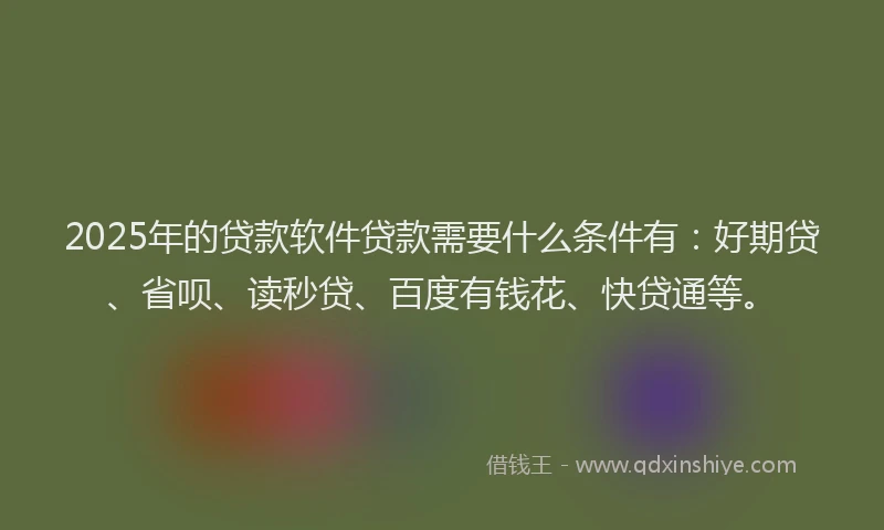 2025年的贷款软件贷款需要什么条件有：好期贷、省呗、读秒贷、百度有钱花、快贷通等。
