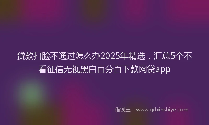 贷款扫脸不通过怎么办2025年精选，汇总5个不看征信无视黑白百分百下款网贷app
