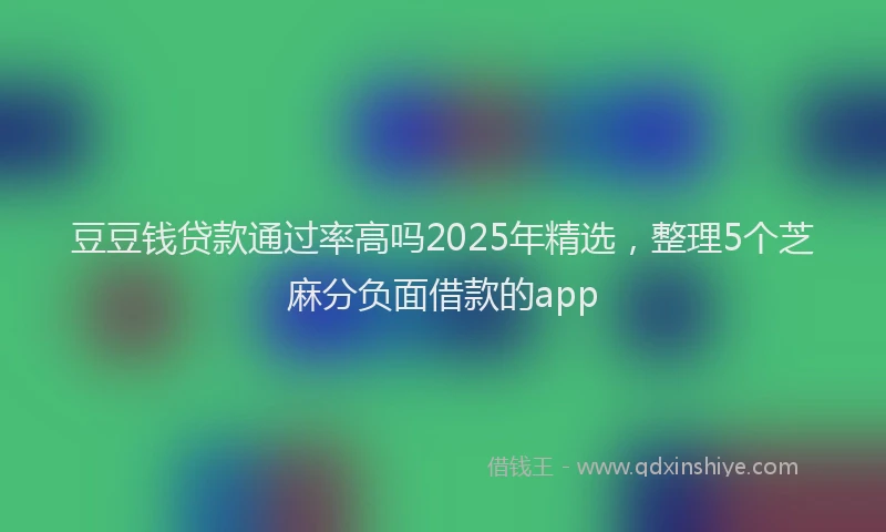 豆豆钱贷款通过率高吗2025年精选，整理5个芝麻分负面借款的app