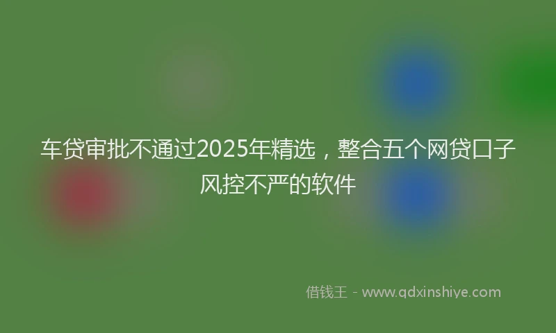 车贷审批不通过2025年精选，整合五个网贷口子风控不严的软件