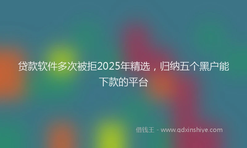 贷款软件多次被拒2025年精选，归纳五个黑户能下款的平台