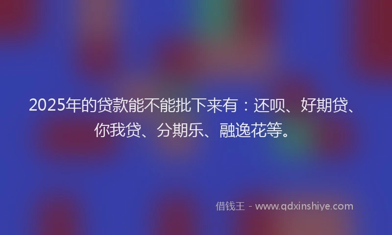 2025年的贷款能不能批下来有：还呗、好期贷、你我贷、分期乐、融逸花等。