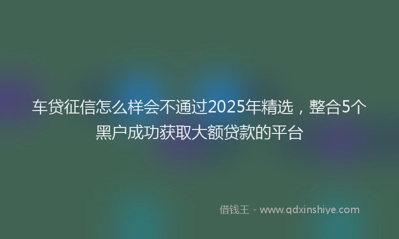 车贷征信怎么样会不通过2025年精选，整合5个黑户成功获取大额贷款的平台