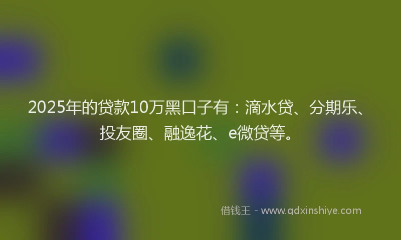 2025年的贷款10万黑口子有：滴水贷、分期乐、投友圈、融逸花、e微贷等。