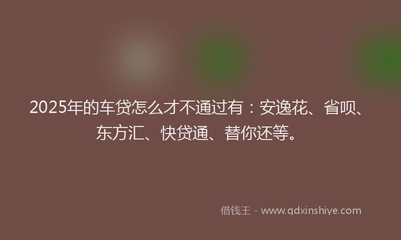 2025年的车贷怎么才不通过有：安逸花、省呗、东方汇、快贷通、替你还等。