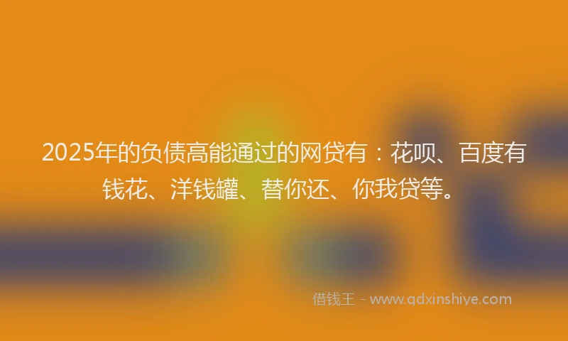 2025年的负债高能通过的网贷有：花呗、百度有钱花、洋钱罐、替你还、你我贷等。