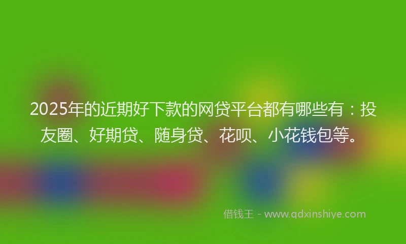 2025年的近期好下款的网贷平台都有哪些有：投友圈、好期贷、随身贷、花呗、小花钱包等。