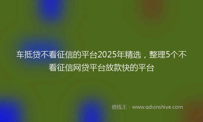 车抵贷不看征信的平台2025年精选，整理5个不看征信网贷平台放款快的平台